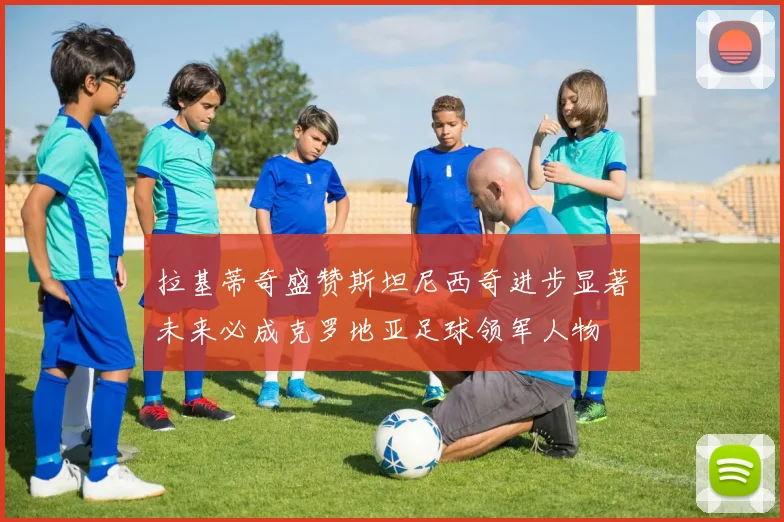 拉基蒂奇盛赞斯坦尼西奇进步显著未来必成克罗地亚足球领军人物