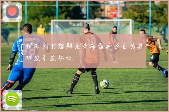 伊布因打赌剃光头布雷迪亲自为其理发引发热议