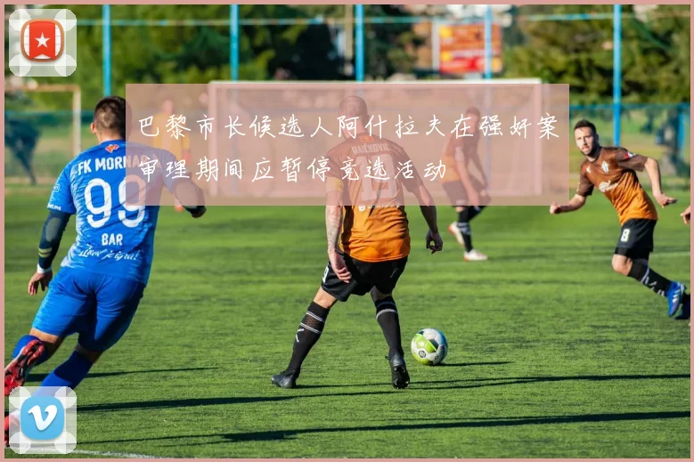巴黎市长候选人阿什拉夫在强奸案审理期间应暂停竞选活动