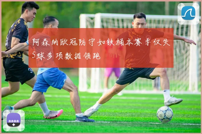 阿森纳欧冠防守如铁桶本赛季仅失5球多项数据领跑