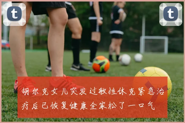 胡尔克女儿突发过敏性休克紧急治疗后已恢复健康全家松了一口气