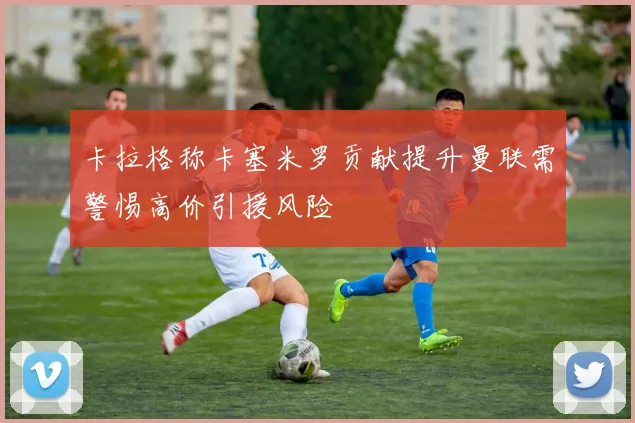 卡拉格称卡塞米罗贡献提升曼联需警惕高价引援风险