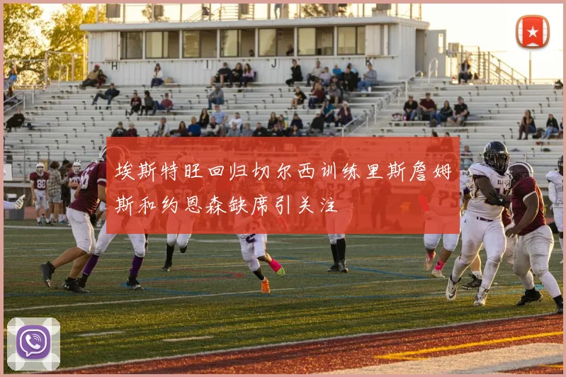 埃斯特旺回归切尔西训练里斯詹姆斯和约恩森缺席引关注