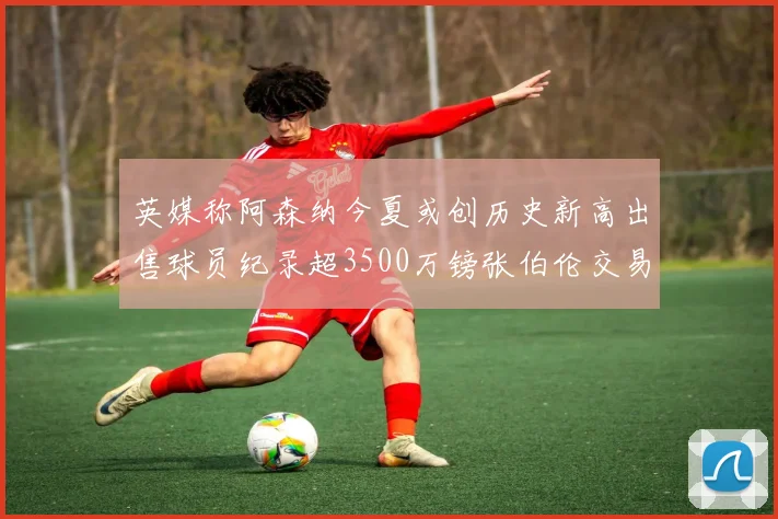 英媒称阿森纳今夏或创历史新高出售球员纪录超3500万镑张伯伦交易