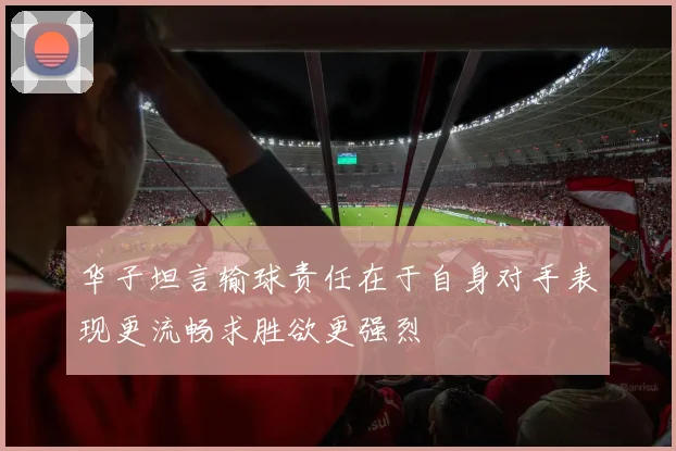 华子坦言输球责任在于自身对手表现更流畅求胜欲更强烈