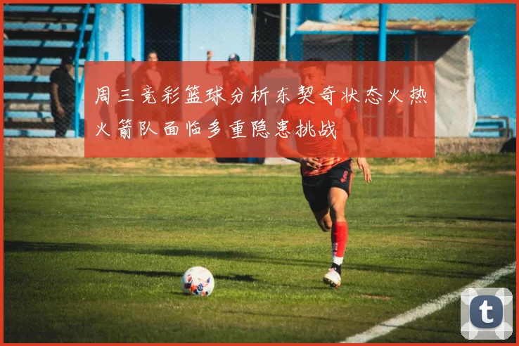 周三竞彩篮球分析东契奇状态火热火箭队面临多重隐患挑战