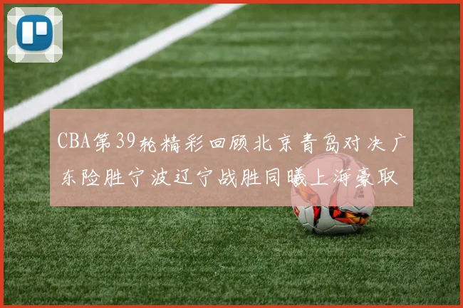 CBA第39轮精彩回顾北京青岛对决广东险胜宁波辽宁战胜同曦上海豪取20连胜