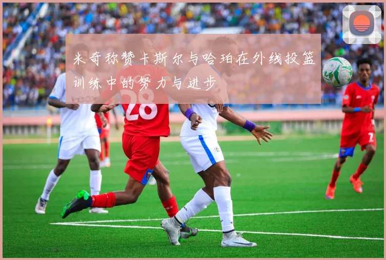 米奇称赞卡斯尔与哈珀在外线投篮训练中的努力与进步
