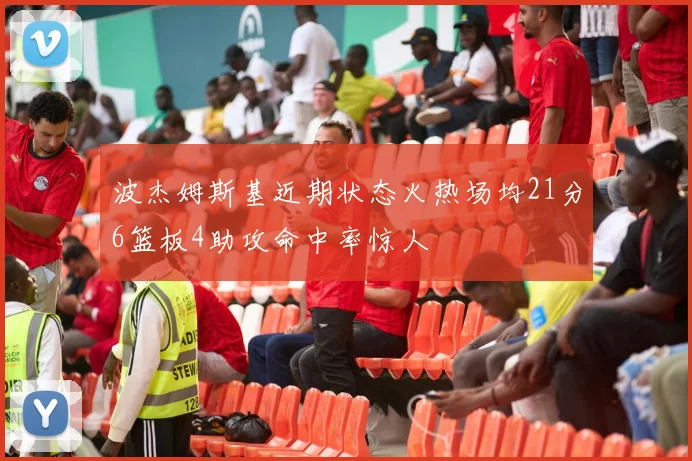 波杰姆斯基近期状态火热场均21分6篮板4助攻命中率惊人