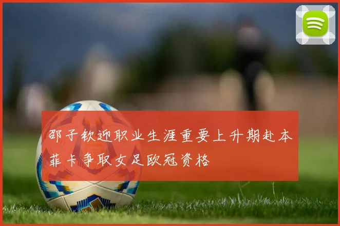 邵子钦迎职业生涯重要上升期赴本菲卡争取女足欧冠资格