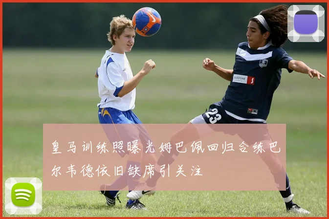 皇马训练照曝光姆巴佩回归合练巴尔韦德依旧缺席引关注