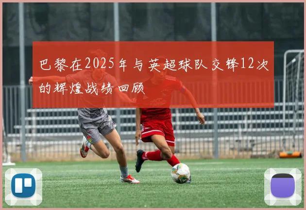 巴黎在2025年与英超球队交锋12次的辉煌战绩回顾