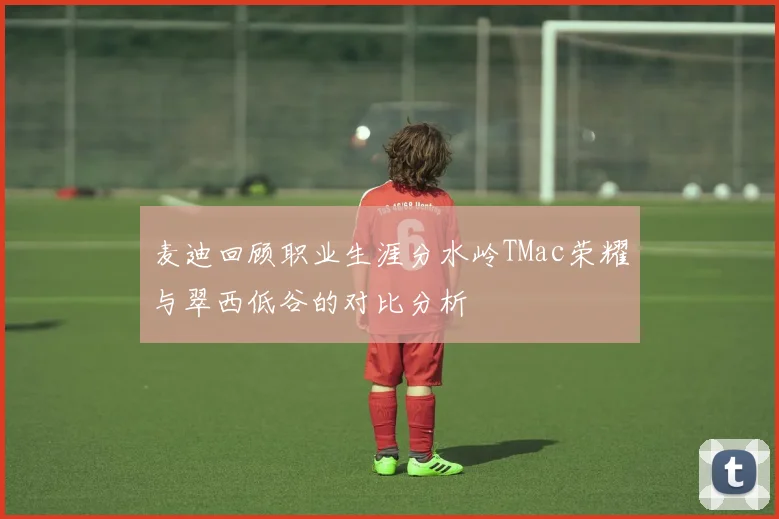 麦迪回顾职业生涯分水岭TMac荣耀与翠西低谷的对比分析
