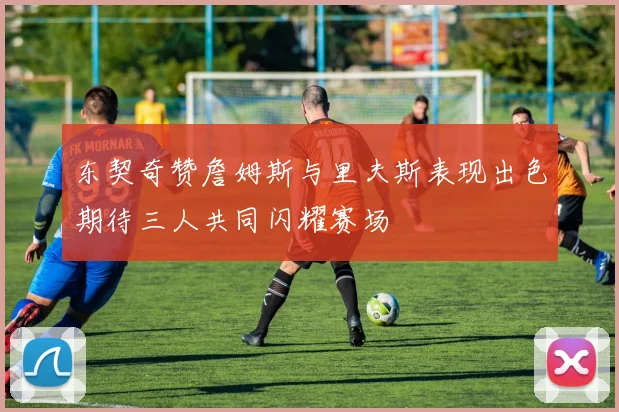 东契奇赞詹姆斯与里夫斯表现出色期待三人共同闪耀赛场