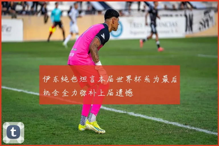 伊东纯也坦言本届世界杯或为最后机会全力弥补上届遗憾