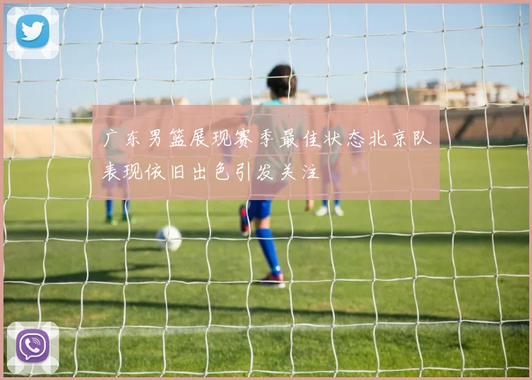 广东男篮展现赛季最佳状态北京队表现依旧出色引发关注