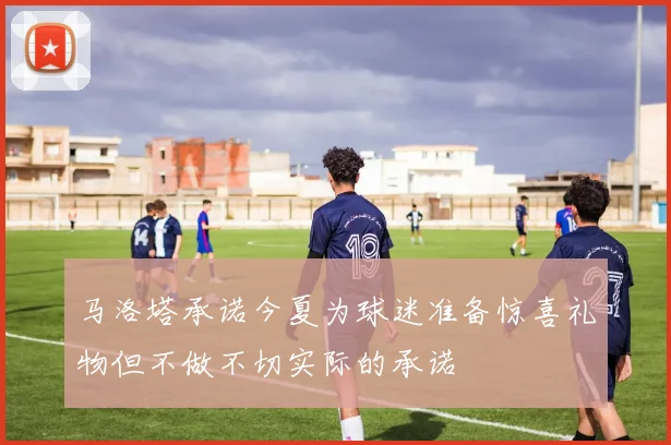 马洛塔承诺今夏为球迷准备惊喜礼物但不做不切实际的承诺