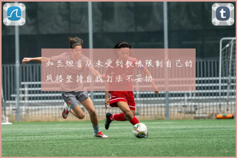 加兰坦言从未受到教练限制自己的风格坚持自我打法不妥协