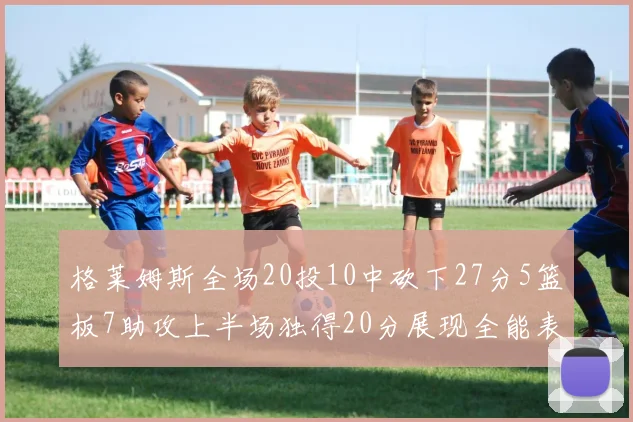 格莱姆斯全场20投10中砍下27分5篮板7助攻上半场独得20分展现全能表现