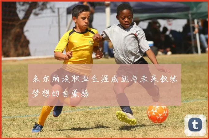 米尔纳谈职业生涯成就与未来教练梦想的自豪感