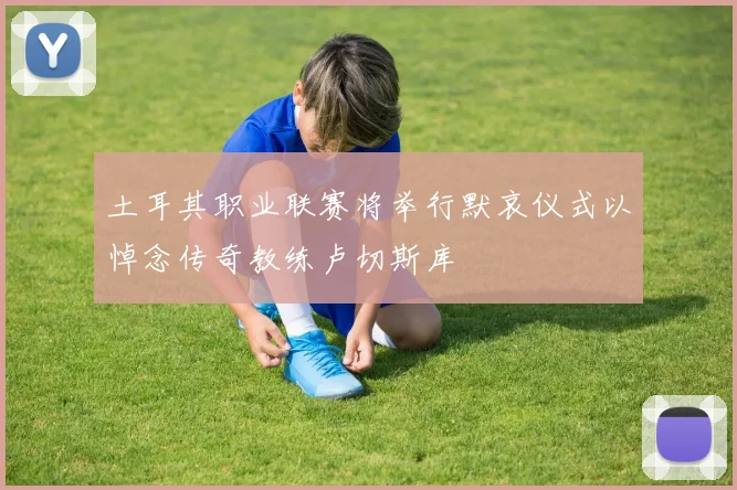 土耳其职业联赛将举行默哀仪式以悼念传奇教练卢切斯库